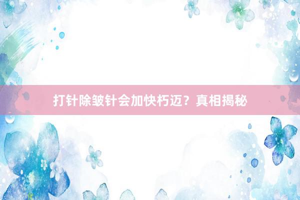 打针除皱针会加快朽迈？真相揭秘